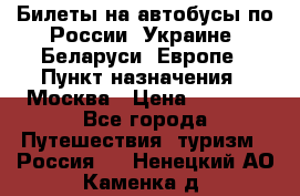 Билеты на автобусы по России, Украине, Беларуси, Европе › Пункт назначения ­ Москва › Цена ­ 5 000 - Все города Путешествия, туризм » Россия   . Ненецкий АО,Каменка д.